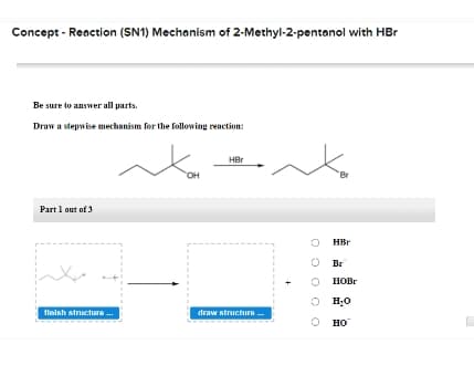 Concept - Reaction (SN1) Mechanism of 2-Methyl-2-pentanol with HBr
Be sure to answer all parts.
Draw a stepwise mechanism for the following reaction:
HBr
он
Br
Part 1 out of 3
HBr
O Br
HOBR
O H;0
tinish structure .
draw structure
но
