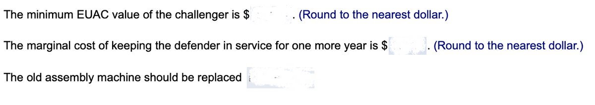 The minimum EUAC value of the challenger is $
(Round to the nearest dollar.)
The marginal cost of keeping the defender in service for one more year is $
. (Round to the nearest dollar.)
The old assembly machine should be replaced
