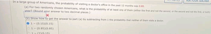 Mon TUURIEACHER
In a large group of Americans, the probability of visiting a doctor's office in the past 12 months was 0.85.
(a) For two randomly chosen Americans, what is the probability of at least one of them (either the first and not the second, or the second and not the first, or both)
vear?.(Round.vpur answer to two decimal places.)
(b)'Show how to get the answer to part (a) by subtracting from 1 the probability that neither of them visits a doctor,
01- (0.15)(0.15)
1- (0.85)(0.85)
1-(2Y0.15)
