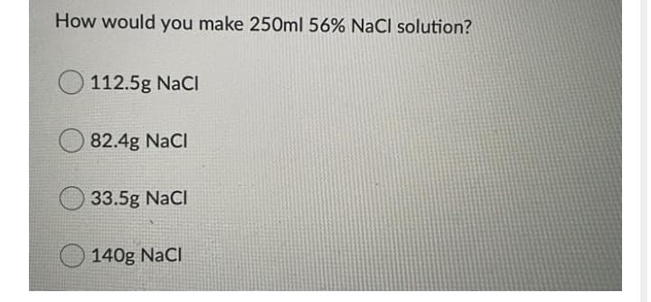 How would you make 250ml 56% NaCI solution?
112.5g NaCl
82.4g NaCl
33.5g NaCl
140g NaCl
