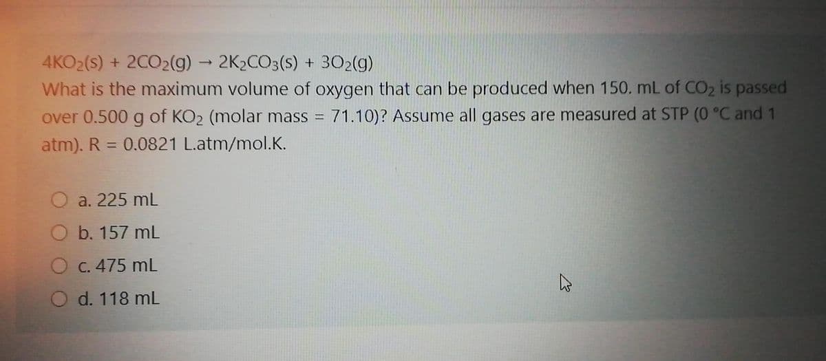 4KO2(s) + 2CO2(g) - 2K2CO3(s) + 302(g)
What is the maximum volume of oxygen that can be produced when 150. mL of CO2 is passed
over 0.500 g of KO2 (molar mass = 71.10)? Assume all gases are measured at STP (0 °C and 1
atm). R = 0.0821 L.atm/mol.K.
%3D
O a. 225 mL
O b. 157 mL
O C. 475 mL
O d. 118 mL
