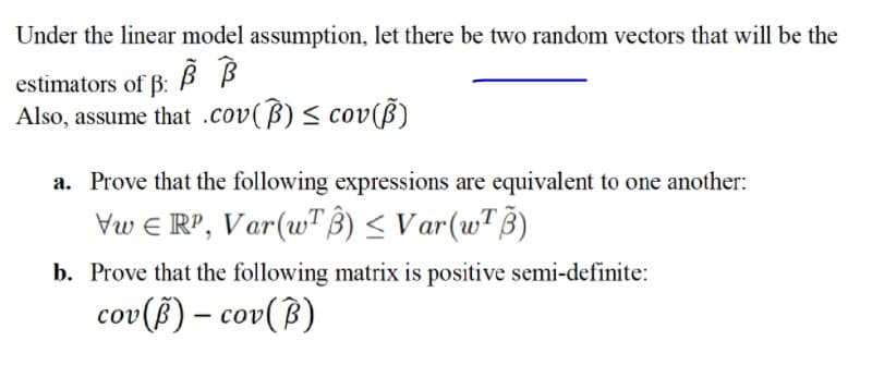 Under the linear model assumption, let there be two random vectors that will be the
estimators of B: B B
Also, assume that .cov(B) < cov(ß)
a. Prove that the following expressions are equivalent to one another:
Vw e RP, Var(w"ß) < Var(wTB)
b. Prove that the following matrix is positive semi-definite:
cov (3) – cov(B)
