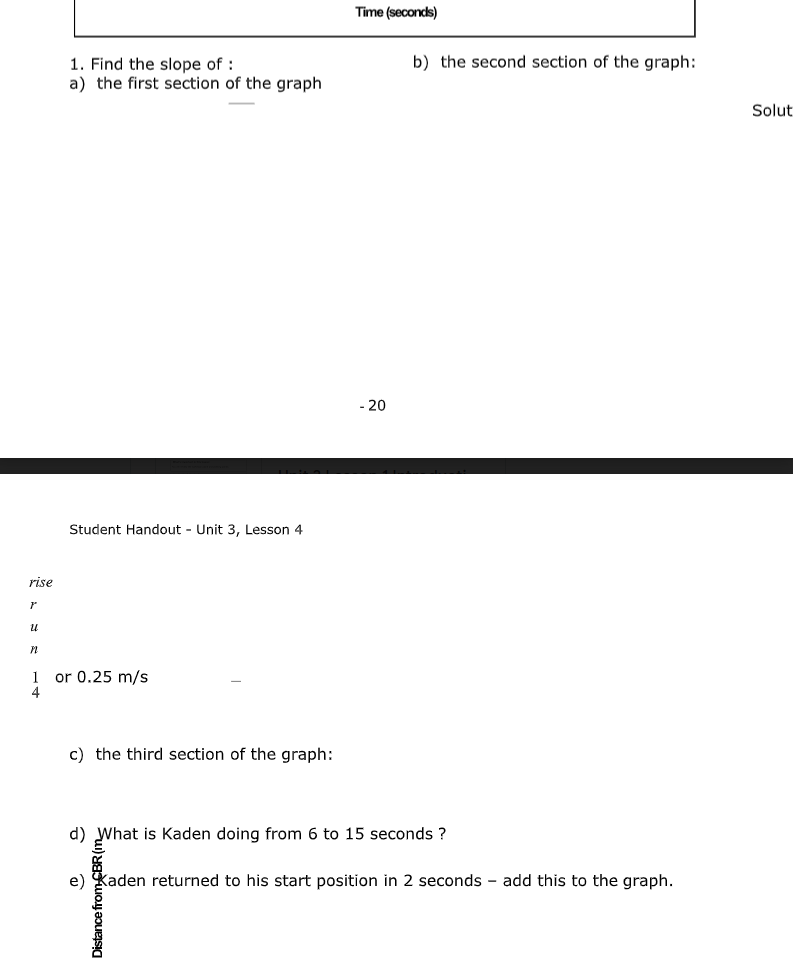 Time (seconds)
b) the second section of the graph:
1. Find the slope of :
a) the first section of the graph
Solut
- 20
Student Handout - Unit 3, Lesson 4
rise
or 0.25 m/s
c) the third section of the graph:
d) What is Kaden doing from 6 to 15 seconds ?
e) Kaden returned to his start position in 2 seconds - add this to the graph.
