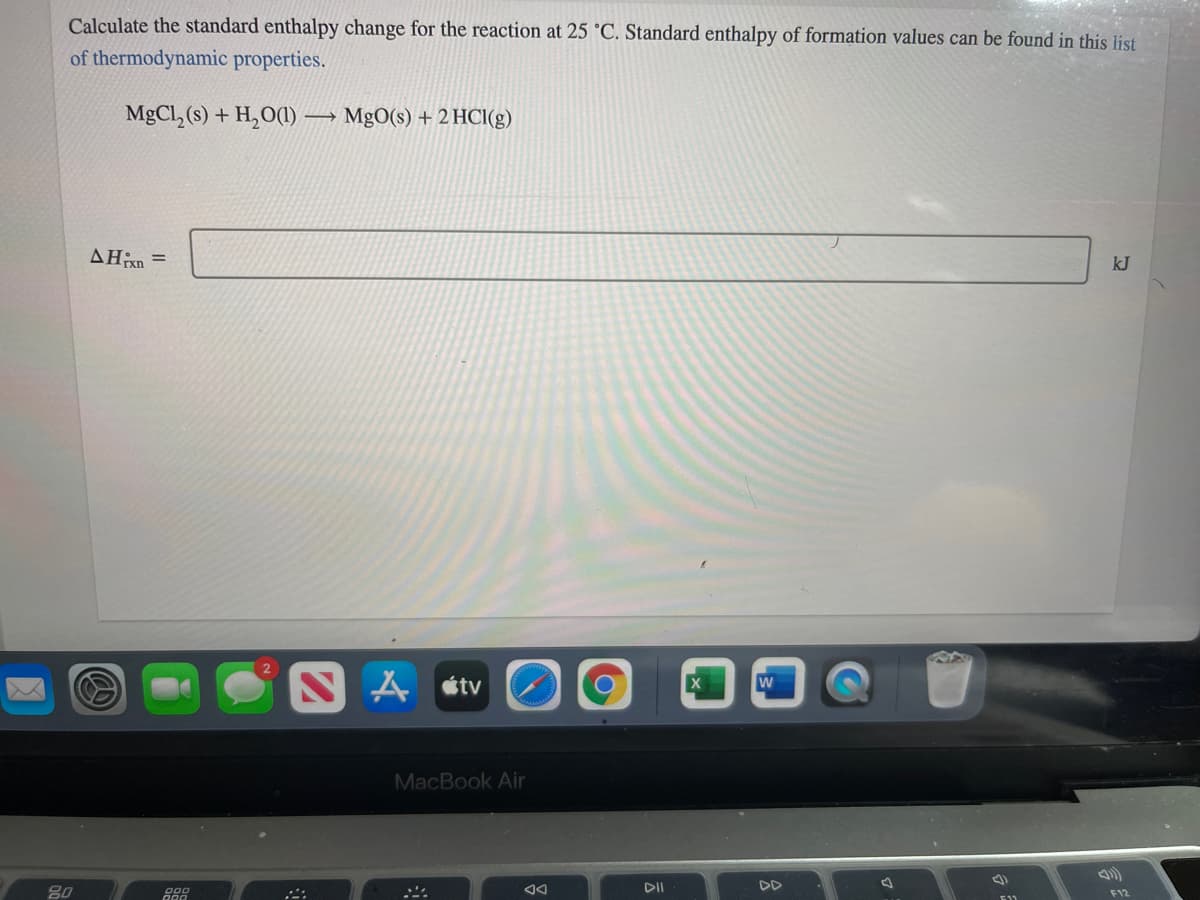 Calculate the standard enthalpy change for the reaction at 25 °C. Standard enthalpy of formation values can be found in this list
of thermodynamic properties.
MgCl, (s) + H,O(1) -
MgO(s) + 2 HCI(g)
AHixn =
kJ
S A stv
MacBook Air
80
DI
DD
F12
