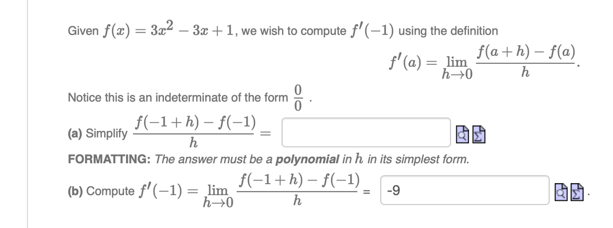 Given f(x) = 3x2 – 3x +1, we wish to compute f'(-1) using the definition
f(a + h) – f(a)
f' (a) = lim
h→0
h
Notice this is an indeterminate of the form
f(-1+h) – f(-1)
(a) Simplify
h
FORMATTING: The answer must be a polynomial in h in its simplest form.
f(-1+h) – f(-1)
lim
h→0
(b) Compute f'(-1) =
-69
h
