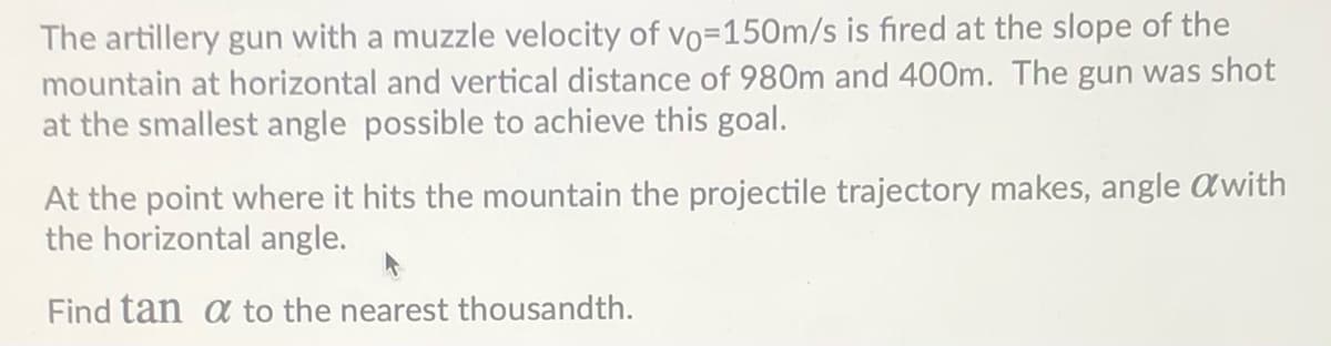 The artillery gun with a muzzle velocity of vo=150m/s is fired at the slope of the
mountain at horizontal and vertical distance of 980m and 400m. The gun was shot
at the smallest angle possible to achieve this goal.
At the point where it hits the mountain the projectile trajectory makes, angle awith
the horizontal angle.
Find tan a to the nearest thousandth.
