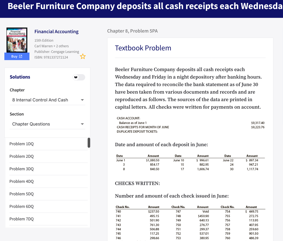 Beeler Furniture Company deposits all cash receipts each Wednesda
Financial
Accounting
Financial Accounting
Chapter 8, Problem 5PA
15th Edition
Carl Warren + 2 others
Textbook Problem
Publisher: Cengage Learning
Buy 2
ISBN: 9781337272124
Beeler Furniture Company deposits all cash receipts each
Solutions
Wednesday and Friday in a night depository after banking hours.
The data required to reconcile the bank statement as of June 30
Chapter
have been taken from various documents and records and are
8 Internal Control And Cash
reproduced as follows. The sources of the data are printed in
capital letters. All checks were written for payments on account.
Section
CASH ACCOUNT:
Balance as of June 1
Chapter Questions
$9,317.40
$9,223.76
CASH RECEIPTS FOR MONTH OF JUNE
DUPLICATE DEPOSIT TICKETS:
Problem 1DQ
Date and amount of each deposit in June:
Problem 2DQ
Date
Amount
Date
Amount
Date
Amount
June 1
$1,080.50
June 10
$ 996.61
June 22
$ 897.34
3
854.17
15
882.95
24
947.21
Problem 3DQ
8
840.50
17
1,606.74
30
1,117.74
Problem 4DQ
CHECKS WRITTEN:
Problem 5DQ
Number and amount of each check issued in June:
Problem 6DQ
Check No.
Amount
Check No.
Amount
Check No.
Amount
740
$237.50
747
Void
754
$ 449.75
741
495.15
748
$450.90
755
272.75
Problem 7DQ
742
501.90
749
640.13
756
113.95
743
761.30
750
276.77
757
407.95
744
506.88
751
299.37
758
259.60
745
117.25
752
537.01
759
90150
746
298.66
753
380.95
760
486.39
