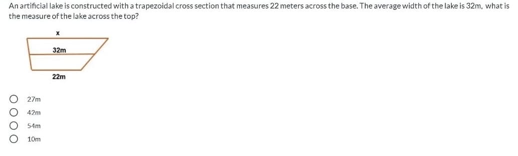 An artificial lake is constructed with a trapezoidal cross section that measures 22 meters across the base. The average width of the lake is 32m, what is
the measure of the lake across the top?
32m
22m
27m
42m
54m
10m
O000
