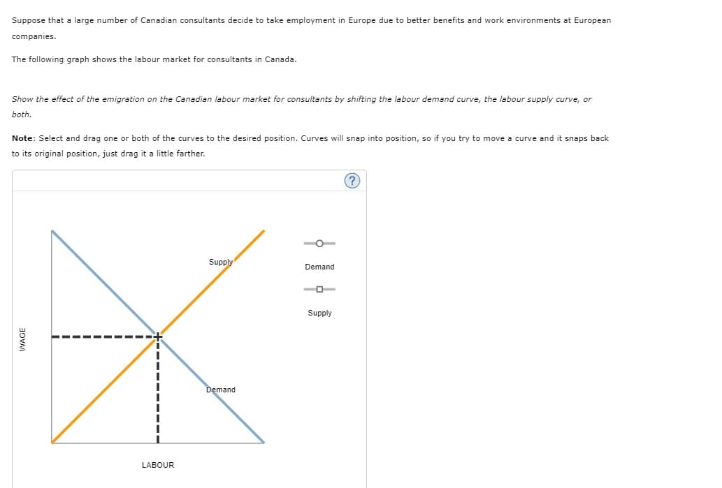 Suppose that a large number of Canadian consultants decide to take employment in Europe due to better benefits and work environments at European
companies.
The following graph shows the labour market for consultants in Canada.
Show the effect of the emigration on the Canadian labour market for consultants by shifting the labour demand curve, the labour supply curve, or
both.
Note: Select and drag one or both of the curves to the desired position. Curves will snap into position, so if you try to move a curve and it snaps back
to its original position, just drag it a little farther.
(?)
O
Supply
Demand
Supply
Demand
LABOUR
WAGE
