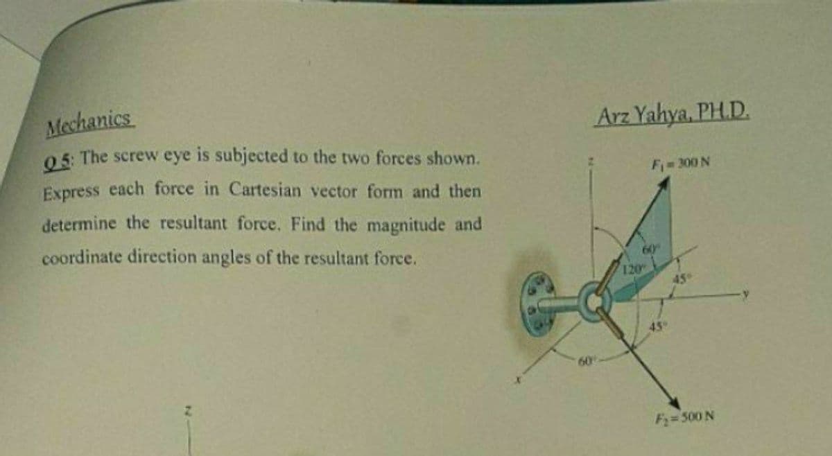 Mechanics
0 5: The screw eye is subjected to the two forces shown.
Express each force in Cartesian vector form and then
Arz Yahya, PH.D.
F= 300 N
determine the resultant force. Find the magnitude and
coordinate direction angles of the resultant force.
60
120
45°
45
60
F=500 N
N

