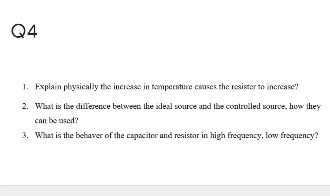 Q4
1. Explain physically the increase in temperature causes the resister to increase?
2. What is the difference between the ideal source and the controlled source, how they
can be used?
3. What is the behaver of the capacitor and resistor in high frequency, low frequency?
