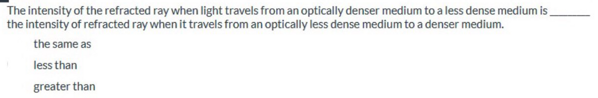 The intensity of the refracted ray when light travels from an optically denser medium to a less dense medium is
the intensity of refracted ray when it travels from an optically less dense medium to a denser medium.
the same as
less than
greater than