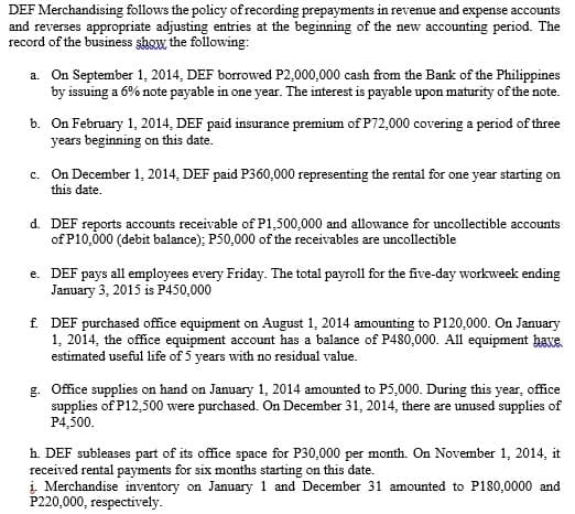 DEF Merchandising follows the policy of recording prepayments in revenue and expense accounts
and reverses appropriate adjusting entries at the beginning of the new accounting period. The
record of the business show the following:
a. On September 1, 2014, DEF borrowed P2,000,000 cash from the Bank of the Philippines
by issuing a 6% note payable in one year. The interest is payable upon maturity of the note.
b. On February 1, 2014, DEF paid insurance premium of P72,000 covering a period of three
years beginning on this date.
c. On December 1, 2014, DEF paid P360,000 representing the rental for one year starting on
this date.
d. DEF reports accounts receivable of P1,500,000 and allowance for uncollectible accounts
of P10,000 (debit balance); P50,000 of the receivables are uncollectible
e. DEF pays all employees every Friday. The total payroll for the five-day workweek ending
January 3, 2015 is P450,000
f. DEF purchased office equipment on August 1, 2014 amounting to P120,000. On January
1, 2014, the office equipment account has a balance of P480,000. All equipment have.
estimated useful life of 5 years with no residual value.
g. Office supplies on hand on January 1, 2014 amounted to P5,000. During this year, office
supplies of P12,500 were purchased. On December 31, 2014, there are unused supplies of
P4,500.
h. DEF subleases part of its office space for P30,000 per month. On November 1, 2014, it
received rental payments for six months starting on this date.
į. Merchandise inventory on January 1 and December 31 amounted to P180,0000 and
P220,000, respectively.