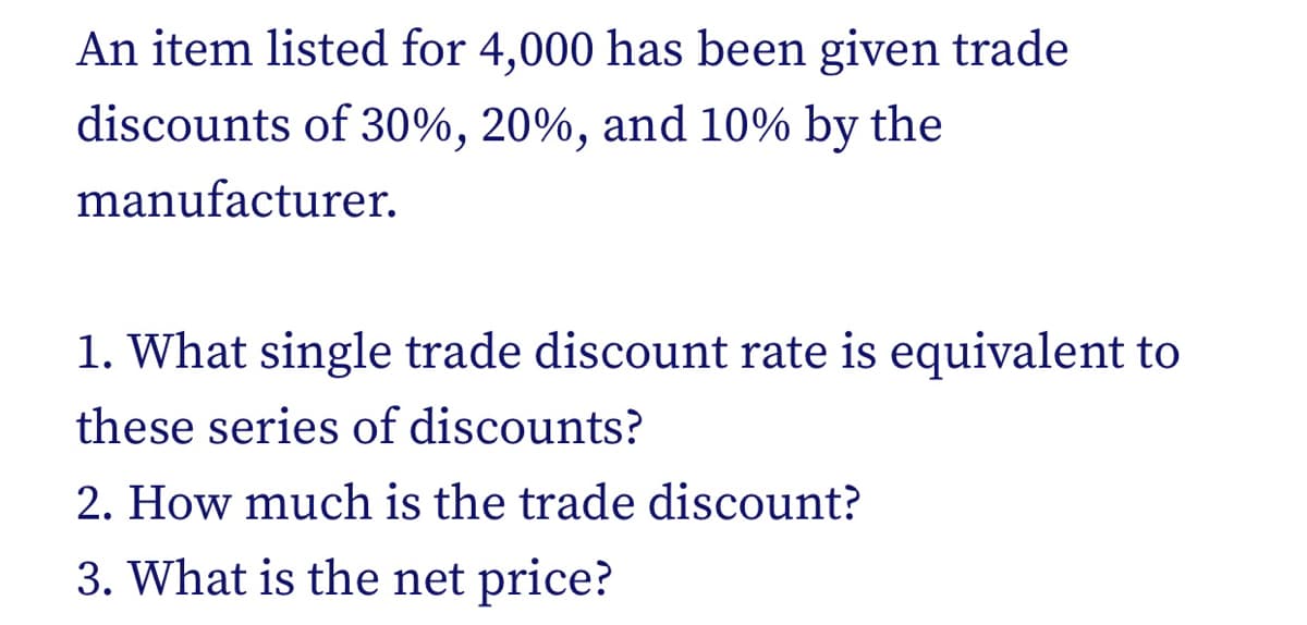An item listed for 4,000 has been given trade
discounts of 30%, 20%, and 10% by the
manufacturer.
1. What single trade discount rate is equivalent to
these series of discounts?
2. How much is the trade discount?
3. What is the net price?