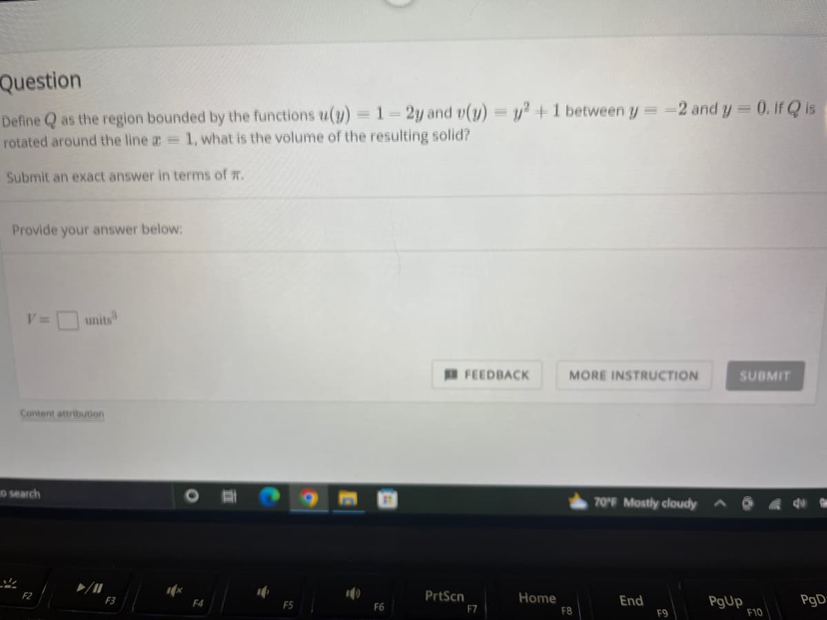 Question
Define Q as the region bounded by the functions u(y) = 1 = 2y and v(y)
rotated around the line a = 1, what is the volume of the resulting solid?
Submit an exact answer in terms of #.
Provide your answer below:
V= units
Content attribution
O search
F2
F3
F5
F6
FEEDBACK
PrtScn
F7
y² + 1 between y =
Home
==2 and y = 0. If Q is
MORE INSTRUCTION
F8
70°F Mostly cloudy
End
F9
SUBMIT
PgUp
F10
PgD