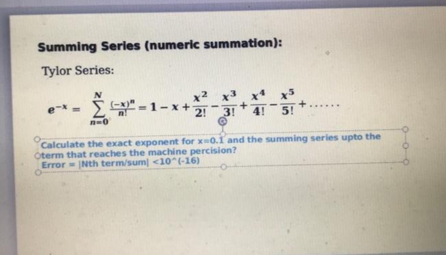 Summing Series (numeric summation):
Tylor Series:
x2
(-x)" - 1-x+
2!
x x5
+
4!
e-x =
5!
......
3!
n=0
Calculate the exact exponent for x-0.1 and the summing series upto the
Oterm that reaches the machine percision?
Error= Nth term/sum <10^(-16)
