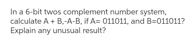 In a 6-bit twos complement number system,
calculate A + B,-A-B, if A= 011011, and B=011011?
Explain any unusual result?
