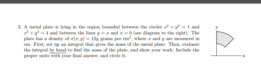 3. A metal plate is lying in the region bounded between the circles x² + y? = 1 and
2? + y? = 4 and between the lines y = x and a = 0 (see diagram to the right). The
plate has a density of o(x,y) = 12y grams per cm², where r and y are measured in
cm. First, set up an integral that gives the mass of the metal plate. Then, evaluate
the integral by hand to find the mass of the plate, and show your work. Include the
proper units with your final answer, and circle it.
