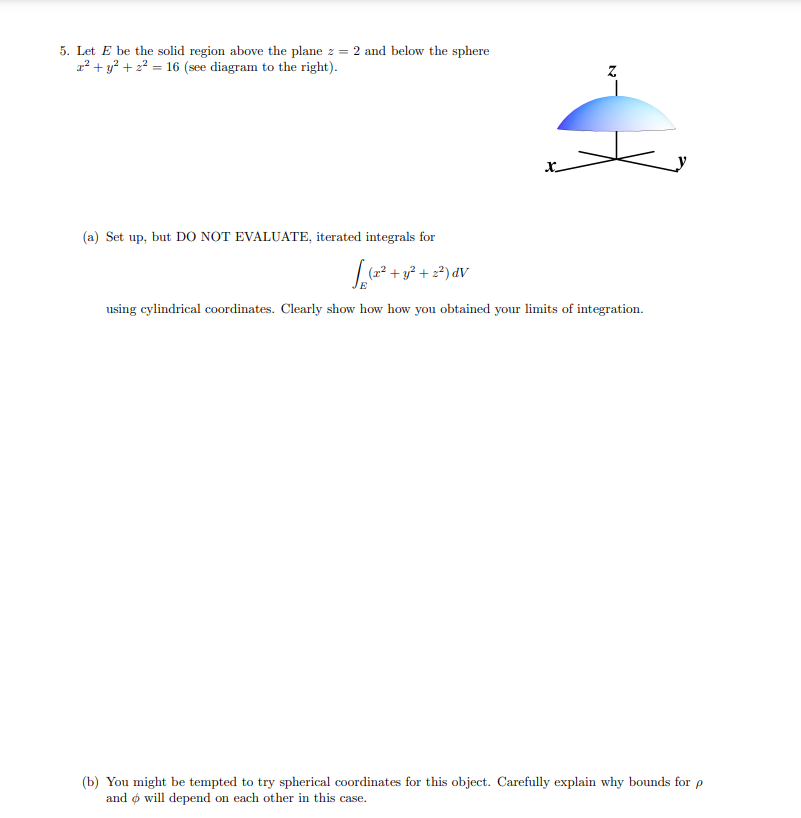 5. Let E be the solid region above the plane z = 2 and below the sphere
z² + y? + 2? = 16 (see diagram to the right).
x.
(a) Set up, but DO NOT EVALUATE, iterated integrals for
تور
|(? + y? + 2?) dV
using cylindrical coordinates. Clearly show how how you obtained your limits of integration.
(b) You might be tempted to try spherical coordinates for this object. Carefully explain why bounds for p
and ø will depend on each other in this case.
