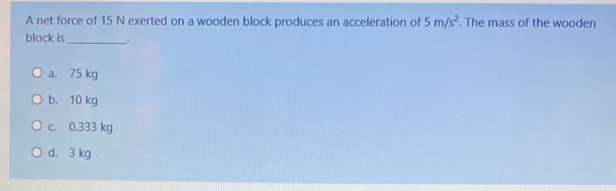 A net force of 15 N exerted on a wooden block produces an acceleration of 5 m/s2. The mass of the wooden
block is
O a. 75 kg
O b. 10 kg
Oc. 0.333 kg
O d. 3 kg
