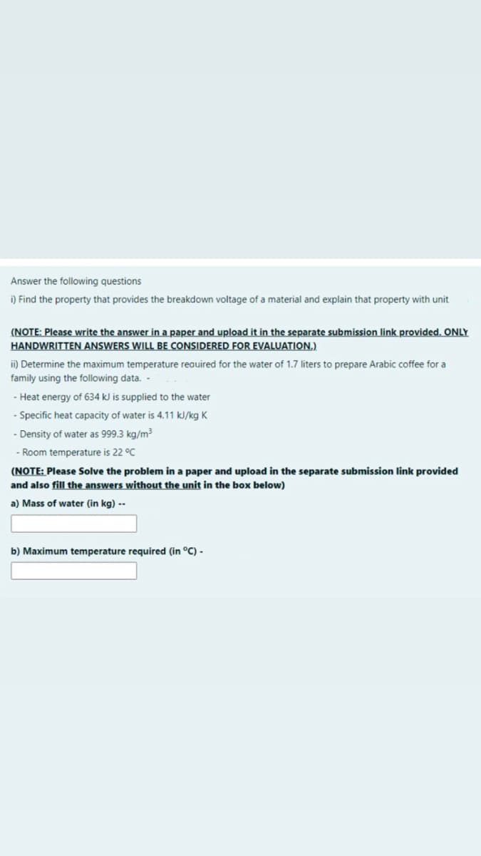 Answer the following questions
i) Find the property that provides the breakdown voltage of a material and explain that property with unit
(NOTE: Please write the answer in a paper and upload it in the separate submission link provided. ONLY
HANDWRITTEN ANSWERS WILL BE CONSIDERED FOR EVALUATION.)
i) Determine the maximum temperature reauired for the water of 1.7 liters to prepare Arabic coffee for a
family using the following data.
- Heat energy of 634 kJ is supplied to the water
- Specific heat capacity of water is 4.11 kJ/kg K
- Density of water as 999.3 kg/m3
- Room temperature is 22 °C
(NOTE: Please Solve the problem in a paper and upload in the separate submission link provided
and also fill the answers without the unit in the box below)
a) Mass of water (in kg) --
b) Maximum temperature required (in °C) -
