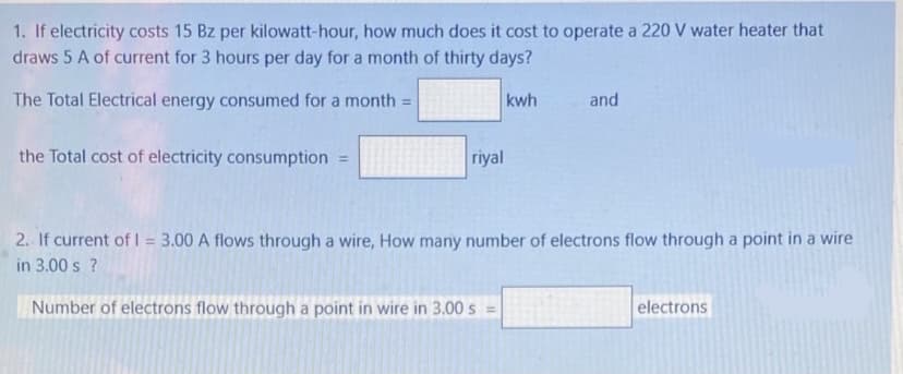 1. If electricity costs 15 Bz per kilowatt-hour, how much does it cost to operate a 220 V water heater that
draws 5 A of current for 3 hours per day for a month of thirty days?
The Total Electrical energy consumed for a month =
kwh
and
the Total cost of electricity consumption =
riyal
2. If current of I = 3.00 A flows through a wire, How many number of electrons flow through a point in a wire
in 3.00 s ?
Number of electrons flow through a point in wire in 3.00 s =
electrons
