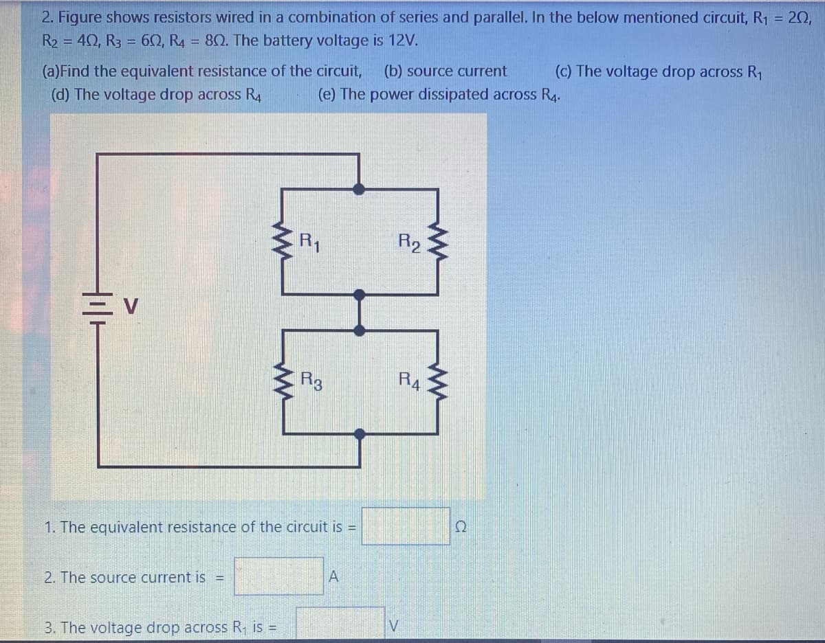 2. Figure shows resistors wired in a combination of series and parallel. In the below mentioned circuit, R1 =
20,
R2 = 40, R3 = 60, R4 = 80. The battery voltage is 12V.
(a)Find the equivalent resistance of the circuit,
(d) The voltage drop across R4
(b) source current
(c) The voltage drop across R1
(e) The power dissipated across R4.
R1
R2
R3
R4
1. The equivalent resistance of the circuit is =
2. The source current is =
3. The voltage drop across R is =
V
