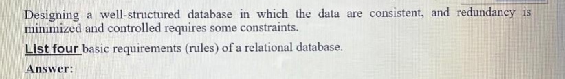 Designing a well-structured database in which the data are consistent, and redundancy is
minimized and controlled requires some constraints.
List four basic requirements (rules) of a relational database.
Answer:
