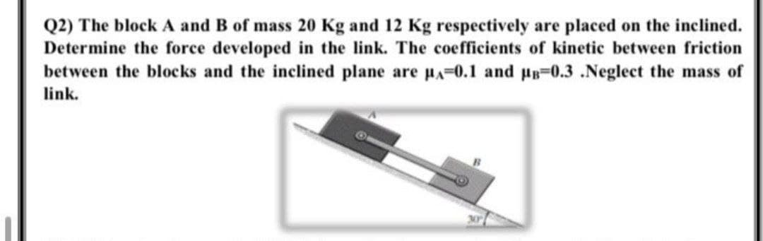 Q2) The block A and B of mass 20 Kg and 12 Kg respectively are placed on the inclined.
Determine the force developed in the link. The coefficients of kinetic between friction
between the blocks and the inclined plane are pA-0.1 and p=0.3 .Neglect the mass of
link.
