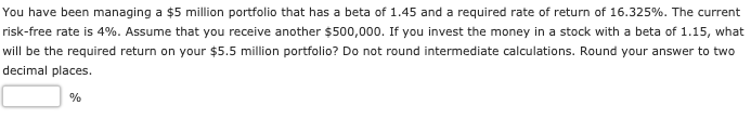 You have been managing a $5 million portfolio that has a beta of 1.45 and a required rate of return of 16.325%. The current
risk-free rate is 4%. Assume that you receive another $500,000. If you invest the money in a stock with a beta of 1.15, what
will be the required return on your $5.5 million portfolio? Do not round intermediate calculations. Round your answer to two
decimal places.
%
