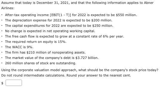 Assume that today is December 31, 2021, and that the following information applies to Abner
Airlines:
After-tax operating income [EBIT(1 - T)] for 2022 is expected to be $550 million.
• The depreciation expense for 2022 is expected to be $200 million.
The capital expenditures for 2022 are expected to be $250 million.
• No change is expected in net operating working capital.
• The free cash flow is expected to grow at a constant rate of 6% per year.
• The required return on equity is 15%.
• The WACC is 9%.
• The firm has $210 million of nonoperating assets.
• The market value of the company's debt is $3.727 billion.
• 260 million shares of stock are outstanding.
Using the corporate valuation model approach, what should be the company's stock price today?
Do not round intermediate calculations. Round your answer to the nearest cent.
