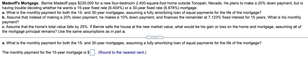 Madeoff's Mortgage. Bernie Madeoff pays $230,000 for a new four-bedroom 2,400-square-foot home outside Tonopah, Nevada. He plans to make a 20% down payment, but is
having trouble deciding whether he wants a 15-year fixed rate (6.404%) or a 30-year fixed rate (6.878%) mortgage.
a. What is the monthly payment for both the 15- and 30-year mortgages, assuming a fully amortizing loan of equal payments for the life of the mortgage?
b. Assume that instead of making a 20% down payment, he makes a 10% down payment, and finances the remainder at 7.123% fixed interest for 15 years. What is his monthly
рayment?
c. Assume that the home's total value falls by 25%. If Bernie sells the house at the new market value, what would be his gain or loss on the home and mortgage, assuming all of
the mortgage principal remains? Use the same assumptions as in part a.
a. What is the monthly payment for both the 15- and 30-year mortgages, assuming a fully amortizing loan of equal payments for the life of the mortgage?
The monthly payment for the 15-year mortgage is $ . (Round to the nearest cent.)
