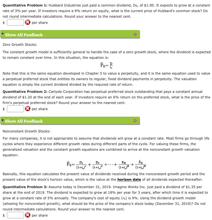 Quantitative Problem 1: Hubbard Industries just paid a common dividend, Do, of $1.00. It expects to grow at a constant
rate of 3% per year. If investors require a 9% return on equity, what is the current price of Hubbard's common stock? Do
not round intermediate calculations. Round your answer to the nearest cent.
per share
Show All Feedback
Zero Growth Stocks:
The constant growth model is sufficiently general to handle the case of a zero growth stock, where the dividend is expected
to remain constant over time. In this situation, the equation is:
Note that this is the same equation developed in Chapter 5 to value a perpetuity, and it is the same equation used to value
a perpetual preferred stock that entitles its owners to regular, fixed dividend payments in perpetuity. The valuation
equation is simply the current dividend divided by the required rate of return.
Quantitative Problem 2: Carlysle Corporation has perpetual preferred stock outstanding that pays a constant annual
dividend of $1.20 at the end of each year. If investors require an 6% return on the preferred stock, what is the price of the
firm's perpetual preferred stock? Round your answer to the nearest cent.
per share
Show All Feedback
Nonconstant Growth Stocks:
For many companies, it is not appropriate to assume that dividends will grow at a constant rate. Most firms go through life
cycles where they experience different growth rates during different parts of the cycle. For valuing these firms, the
generalized valuation and the constant growth equations are combined to arrive at the nonconstant growth valuation
equation:
D1
Po=
(1+1,* (1+1,
D3
DN
(1+1,N (1+1,"
+
Basically, this equation calculates the present value of dividends received during the nonconstant growth period and the
present value of the stock's horizon value, which is the value at the horizon date of all dividends expected thereafter.
Quantitative Problem 3: Assume today is December 31, 2019. Imagine Works Inc. just paid a dividend of $1.35 per
share at the end of 2019. The dividend is expected to grow at 18% per year for 3 years, after which time it is expected to
grow at a constant rate of 5% annually. The company's cost of equity (rs) is 9%. Using the dividend growth model
(allowing for nonconstant growth), what should be the price of the company's stock today (December 31, 2019)? Do not
round intermediate calculations. Round your answer to the nearest cent.
per share
