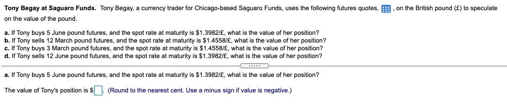 Tony Begay at Saguaro Funds. Tony Begay, a currency trader for Chicago-based Saguaro Funds, uses the following futures quotes, E, on the British pound (£) to speculate
on the value of the pound.
a. If Tony buys 5 June pound futures, and the spot rate at maturity is $1.3982/£, what is the value of her position?
b. If Tony sells 12 March pound futures, and the spot rate at maturity is $1.4558/£, what is the value of her position?
c. If Tony buys 3 March pound futures, and the spot rate at maturity is $1.4558/£, what is the value of her position?
d. If Tony sells 12 June pound futures, and the spot rate at maturity is $1.3982/£, what is the value of her position?
.....
a. If Tony buys 5 June pound futures, and the spot rate at maturity is $1.3982/£, what is the value of her position?
The value of Tony's position is $
(Round to the nearest cent. Use a minus sign if value is negative.)
