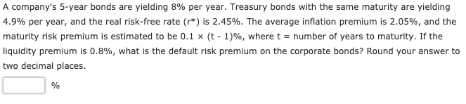 A company's 5-year bonds are yielding 8% per year. Treasury bonds with the same maturity are yielding
4.9% per year, and the real risk-free rate (r*) is 2.45%. The average inflation premium is 2.05%, and the
maturity risk premium is estimated to be 0.1 x (t - 1)%, where t = number of years to maturity. If the
liquidity premium is 0.8%, what is the default risk premium on the corporate bonds? Round your answer to
two decimal places.
%
