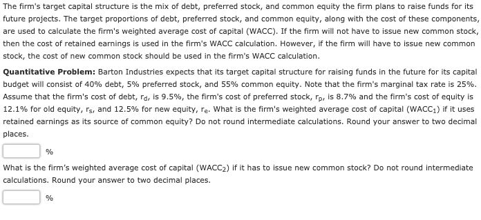 The firm's target capital structure is the mix of debt, preferred stock, and common equity the firm plans to raise funds for its
future projects. The target proportions of debt, preferred stock, and common equity, along with the cost of these components,
are used to calculate the firm's weighted average cost of capital (WACC). If the firm will not have to issue new common stock,
then the cost of retained earnings is used in the firm's WACC calculation. However, if the firm will have to issue new common
stock, the cost of new common stock should be used in the firm's WACC calculation.
Quantitative Problem: Barton Industries expects that its target capital structure for raising funds in the future for its capital
budget will consist of 40% debt, 5% preferred stock, and 55% common equity. Note that the firm's marginal tax rate is 25%.
Assume that the firm's cost of debt, ra, is 9.5%, the firm's cost of preferred stock, rp, is 8.7% and the firm's cost of equity is
12.1% for old equity, rs, and 12.5% for new equity, re. What is the firm's weighted average cost of capital (WACC1) if it uses
retained earnings as its source of common equity? Do not round intermediate calculations. Round your answer to two decimal
places.
%
What is the firm's weighted average cost of capital (WACC2) if it has to issue new common stock? Do not round intermediate
calculations. Round your answer to two decimal places.
%
