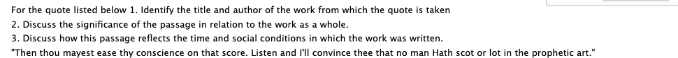 For the quote listed below 1. Identify the title and author of the work from which the quote is taken
2. Discuss the significance of the passage in relation to the work as a whole.
3. Discuss how this passage reflects the time and social conditions in which the work was written.
"Then thou mayest ease thy conscience on that score. Listen and l'll convince thee that no man Hath scot or lot in the prophetic art."
