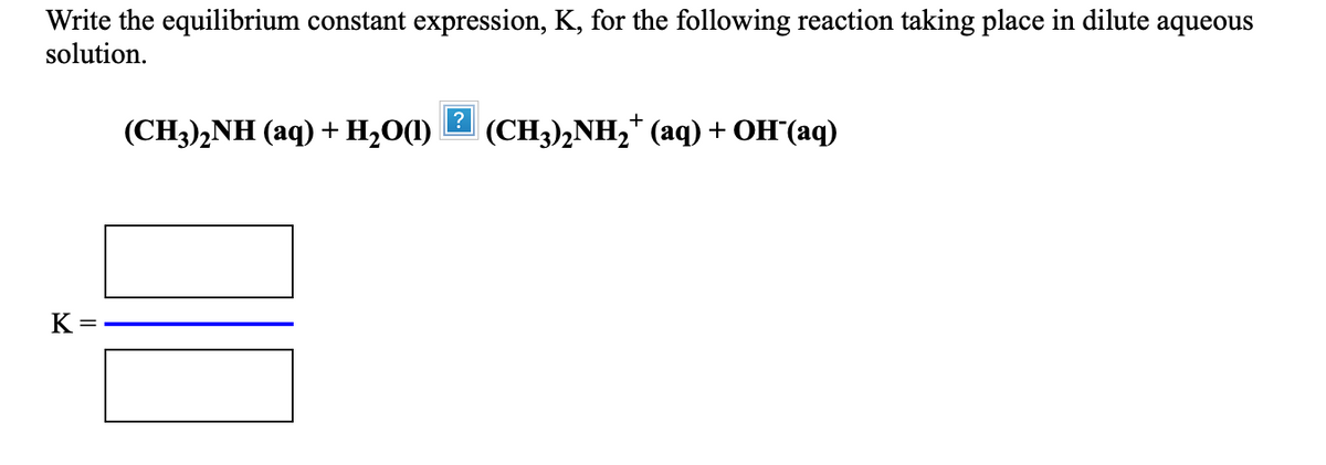Write the equilibrium constant expression, K, for the following reaction taking place in dilute aqueous
solution.
(CH3)2NH (aq) + H2O(1)
|(CH3),NH,* (aq) + OH'(aq)
K =

