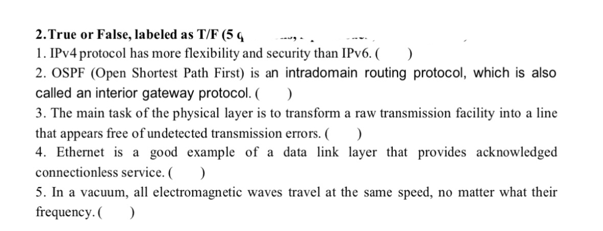 2. True or False, labeled as T/F (5 q
1. IPv4 protocol has more flexibility and security than IPv6. ( )
2. OSPF (Open Shortest Path First) is an intradomain routing protocol, which is also
called an interior gateway protocol. ( )
3. The main task of the physical layer is to transform a raw transmission facility into a line
that appears free of undetected transmission errors. ( )
4. Ethernet is a good example of a data link layer that provides acknowledged
connectionless service. ( )
5. In a vacuum, all electromagnetic waves travel at the same speed, no matter what their
frequency. ( )