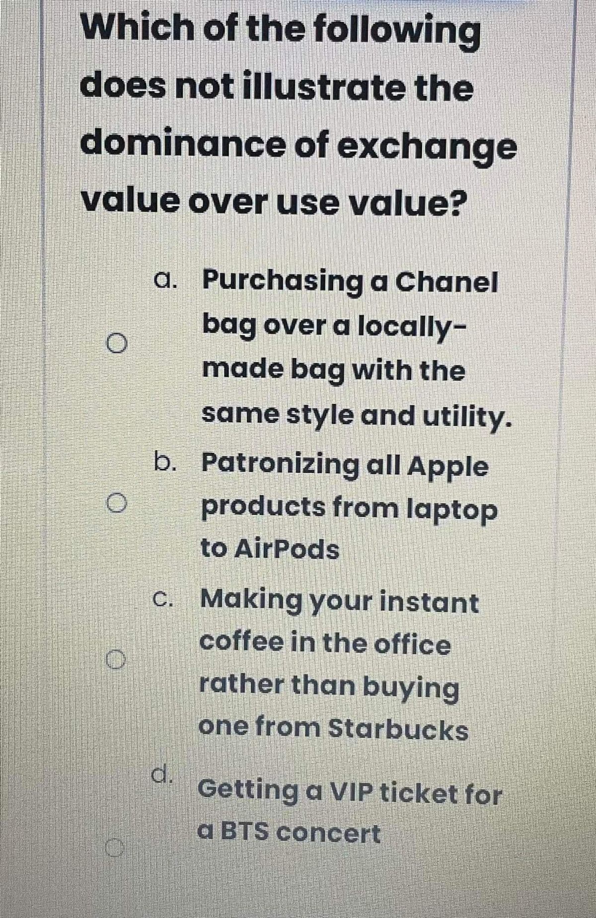 Which of the following
does not illustrate the
dominance of exchange
value over use value?
a. Purchasing a Chanel
bag over a locally-
made bag with the
same style and utility.
b. Patronizing all Apple
products from laptop
to AirPods
C. Making your instant
coffee in the office
rather than buying
one from Starbucks
d.
Getting a VIP ticket for
a BTS concert
