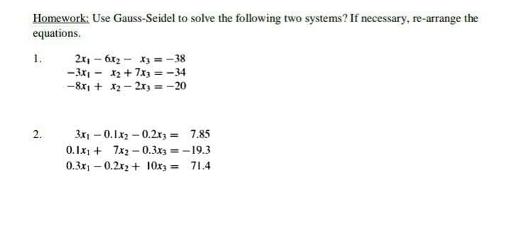 Homework: Use Gauss-Seidel to solve the following two systems? If necessary, re-arrange the
equations.
2x, – 6x2 - X3 =-38
-3x1 - x2 + 7x3 =-34
-8x1 + x2 – 2x3 =-20
1.
3x1 - 0.1x2 – 0.2r3 = 7.85
0. Ix1 + 7x2 – 0.3x3 = - 19.3
0.3x1 – 0.2x2 + 10x3 = 71.4
2.
