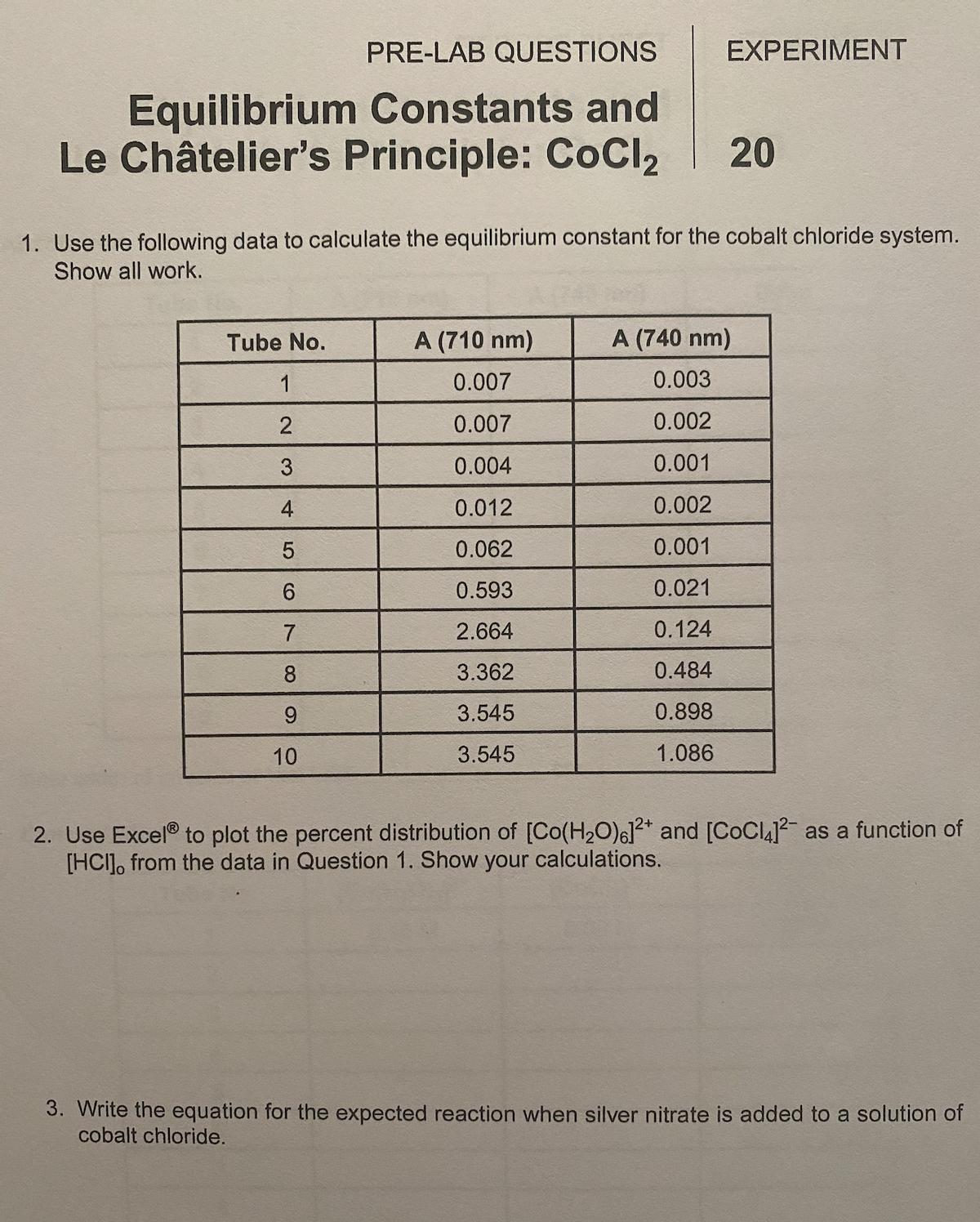 PRE-LAB QUESTIONS
EXPERIMENT
Equilibrium Constants and
Le Châtelier's Principle: CoCl2
20
1. Use the following data to calculate the equilibrium constant for the cobalt chloride system.
Show all work.
Tube No.
A (710 nm)
A (740 nm)
1
0.007
0.003
0.007
0.002
3
0.004
0.001
4
0.012
0.002
5.
0.062
0.001
6.
0.593
0.021
7
2.664
0.124
8.
3.362
0.484
3.545
0.898
10
3.545
1.086
2. Use Excel® to plot the percent distribution of [Co(H20)6]?* and [COCL] as a function of
[HCI], from the data in Question 1. Show your calculations.
3. Write the equation for the expected reaction when silver nitrate is added to a solution of
cobalt chloride.
