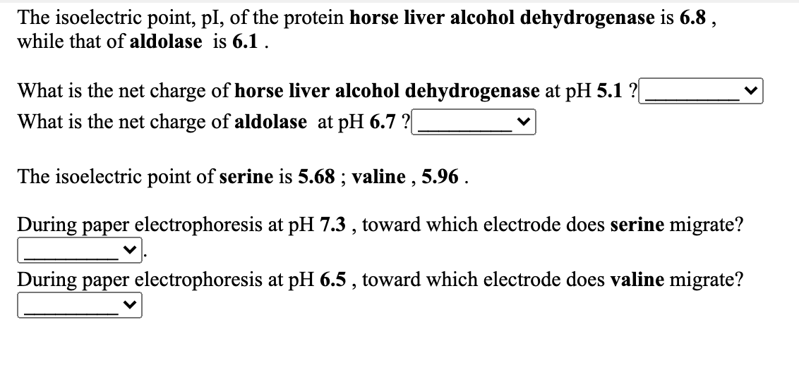 The isoelectric point, pI, of the protein horse liver alcohol dehydrogenase is 6.8 ,
while that of aldolase is 6.1 .
What is the net charge of horse liver alcohol dehydrogenase at pH 5.1 ?|
What is the net charge of aldolase at pH 6.7 ?
The isoelectric point of serine is 5.68 ; valine , 5.96 .
During paper electrophoresis at pH 7.3 , toward which electrode does serine migrate?
During paper electrophoresis at pH 6.5 , toward which electrode does valine migrate?
