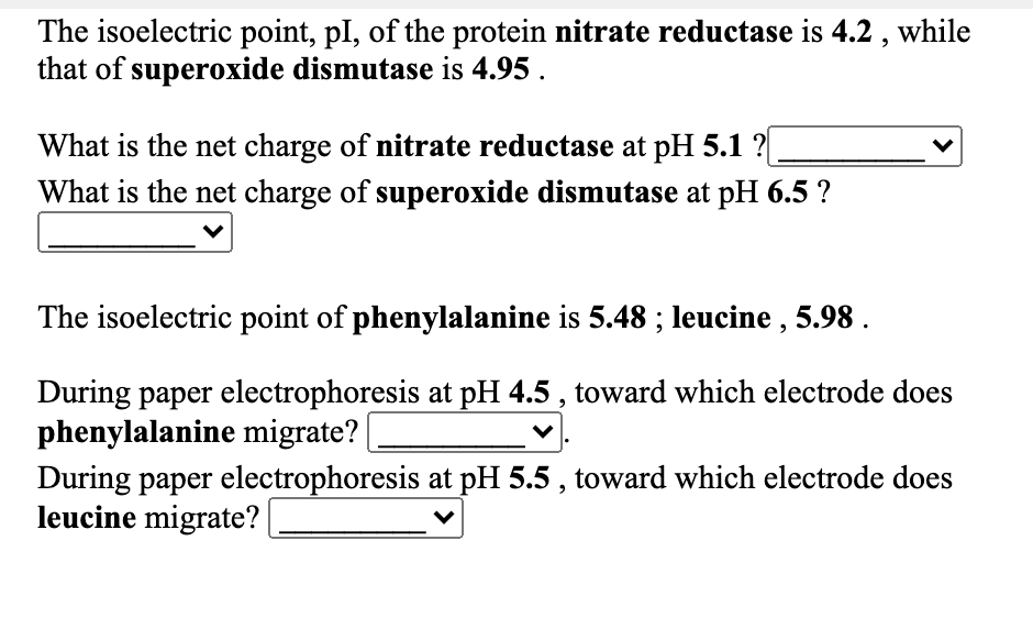 The isoelectric point, pl, of the protein nitrate reductase is 4.2 , while
that of superoxide dismutase is 4.95 .
What is the net charge of nitrate reductase at pH 5.1 ?|
What is the net charge of superoxide dismutase at pH 6.5 ?
The isoelectric point of phenylalanine is 5.48 ; leucine , 5.98 .
During paper electrophoresis at pH 4.5 , toward which electrode does
phenylalanine migrate?
During paper electrophoresis at pH 5.5 , toward which electrode does
leucine migrate?|
