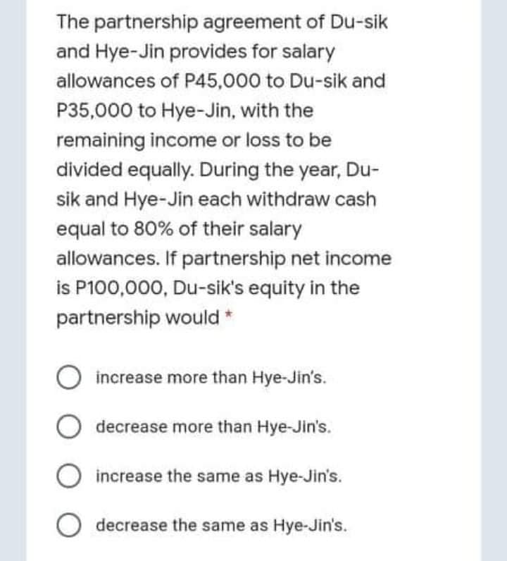 The partnership agreement of Du-sik
and Hye-Jin provides for salary
allowances of P45,000 to Du-sik and
P35,000 to Hye-Jin, with the
remaining income or loss to be
divided equally. During the year, Du-
sik and Hye-Jin each withdraw cash
equal to 80% of their salary
allowances. If partnership net income
is P100,000, Du-sik's equity in the
partnership would *
increase more than Hye-Jin's.
O decrease more than Hye-Jin's.
increase the same as Hye-Jin's.
O decrease the same as Hye-Jin's.
