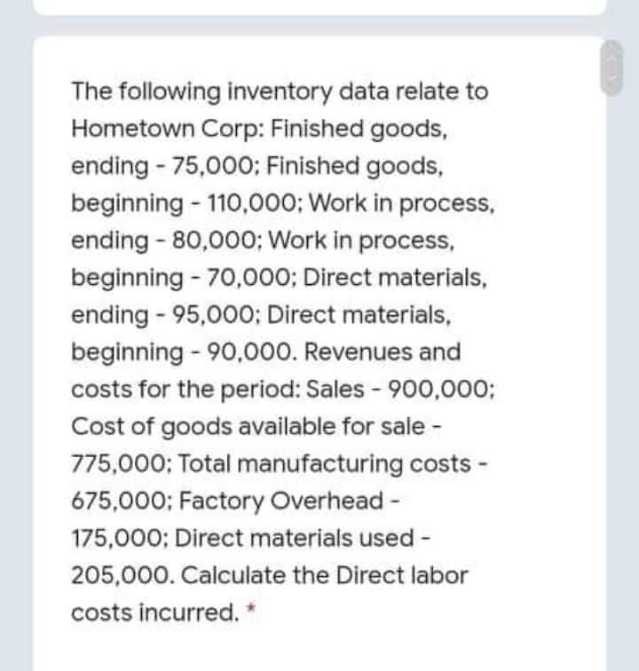 The following inventory data relate to
Hometown Corp: Finished goods,
ending - 75,000; Finished goods,
beginning - 110,000; Work in process,
ending - 80,000; Work in process,
beginning - 70,000; Direct materials,
ending - 95,000; Direct materials,
beginning - 90,000. Revenues and
costs for the period: Sales - 900,000;
Cost of goods available for sale -
775,000; Total manufacturing costs -
675,000; Factory Overhead -
175,000; Direct materials used -
205,000. Calculate the Direct labor
costs incurred. *
