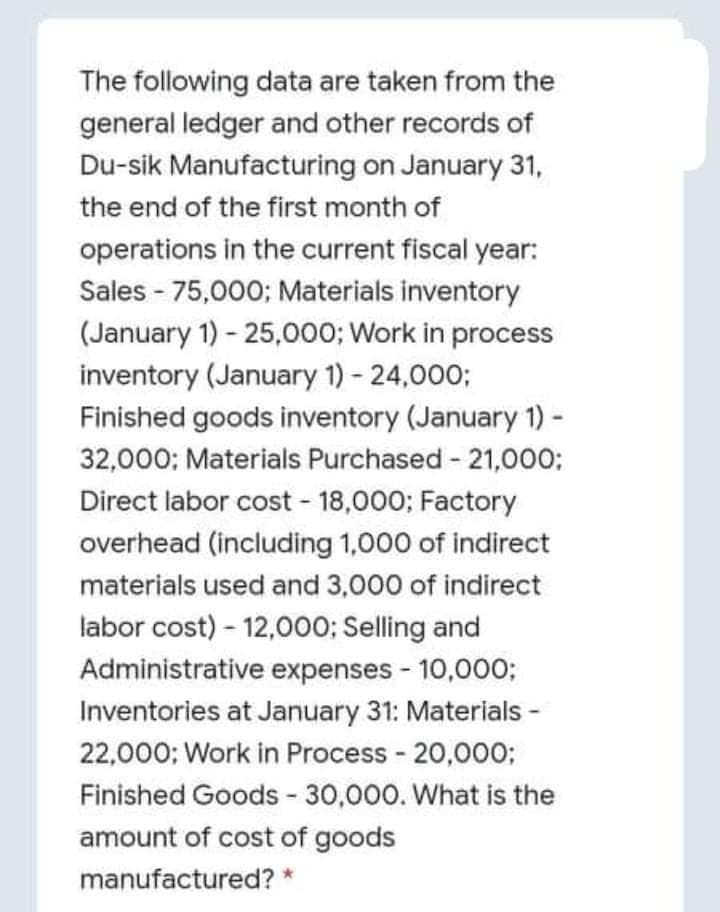 The following data are taken from the
general ledger and other records of
Du-sik Manufacturing on January 31,
the end of the first month of
operations in the current fiscal year:
Sales - 75,000; Materials inventory
(January 1) - 25,000; Work in process
inventory (January 1) - 24,000;
Finished goods inventory (January 1) -
32,000: Materials Purchased - 21,000:
Direct labor cost - 18,000; Factory
overhead (including 1,000 of indirect
materials used and 3,000 of indirect
labor cost) - 12,000; Selling and
Administrative expenses - 10,000;
Inventories at January 31: Materials -
22,000; Work in Process - 20,000;
Finished Goods - 30,000. What is the
amount of cost of goods
manufactured? *
