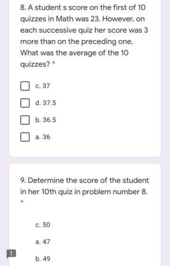 8. A student s score on the first of 10
quizzes in Math was 23. However, on
each successive quiz her score was 3
more than on the preceding one.
What was the average of the 10
quizzes? *
c. 37
d. 37.5
b. 36.5
а. 36
9. Determine the score of the student
in her 10th quiz in problem number 8.
с. 50
а. 47
b. 49
