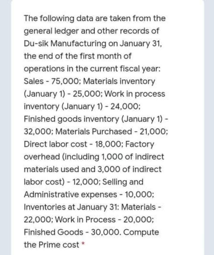 The following data are taken from the
general ledger and other records of
Du-sik Manufacturing on January 31,
the end of the first month of
operations in the current fiscal year:
Sales - 75,000; Materials inventory
(January 1) - 25,000; Work in process
inventory (January 1) - 24,000;
Finished goods inventory (January 1) -
32,000; Materials Purchased - 21,000;
Direct labor cost - 18,000; Factory
overhead (including 1,000 of indirect
materials used and 3,000 of indirect
labor cost) - 12,000; Selling and
Administrative expenses - 10,000;
Inventories at January 31: Materials -
22,000; Work in Process - 20,000;
Finished Goods - 30,000. Compute
the Prime cost

