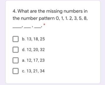4. What are the missing numbers in
the number pattern 0, 1, 1. 2, 3, 5, 8,
b. 13, 18, 25
d. 12, 20, 32
a. 12, 17, 23
c. 13, 21, 34
